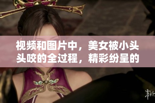 视频和图片中，美女被小头头咬的全过程，精彩纷呈的集锦一览