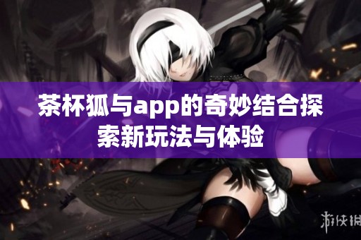 茶杯狐与app的奇妙结合探索新玩法与体验