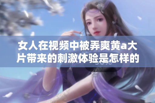女人在视频中被弄爽黄a大片带来的刺激体验是怎样的