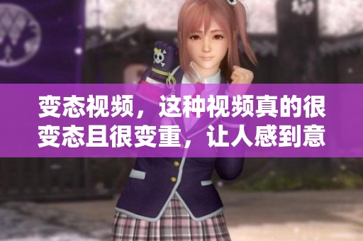 变态视频，这种视频真的很变态且很变重，让人感到意外和震惊。