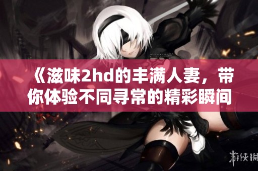 《滋味2hd的丰满人妻，带你体验不同寻常的精彩瞬间》