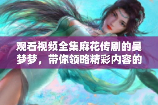 观看视频全集麻花传剧的吴梦梦，带你领略精彩内容的每一瞬间
