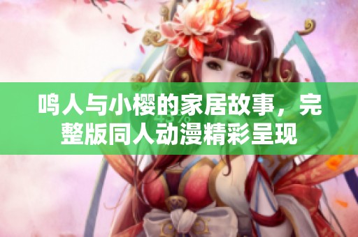 鸣人与小樱的家居故事，完整版同人动漫精彩呈现