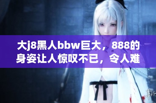 大j8黑人bbw巨大，888的身姿让人惊叹不已，令人难忘的体验