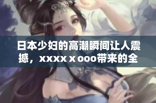 日本少妇的高潮瞬间让人震撼，xxxxⅹooo带来的全新体验令人难忘