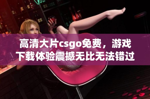 高清大片csgo免费，游戏下载体验震撼无比无法错过
