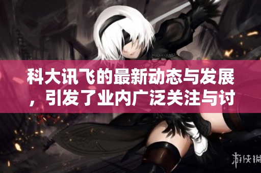 科大讯飞的最新动态与发展，引发了业内广泛关注与讨论。