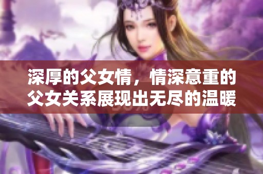 深厚的父女情，情深意重的父女关系展现出无尽的温暖与爱