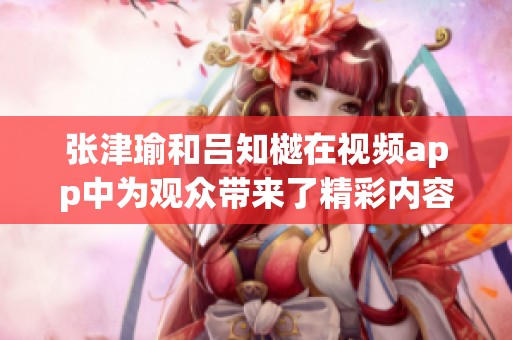 张津瑜和吕知樾在视频app中为观众带来了精彩内容，探索平台魅力。
