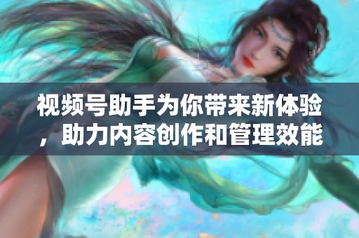 视频号助手为你带来新体验，助力内容创作和管理效能提升