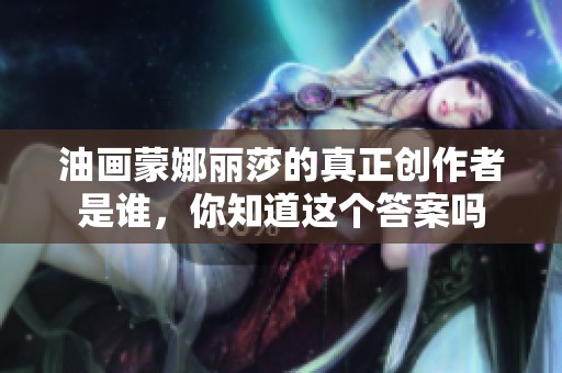 油画蒙娜丽莎的真正创作者是谁，你知道这个答案吗