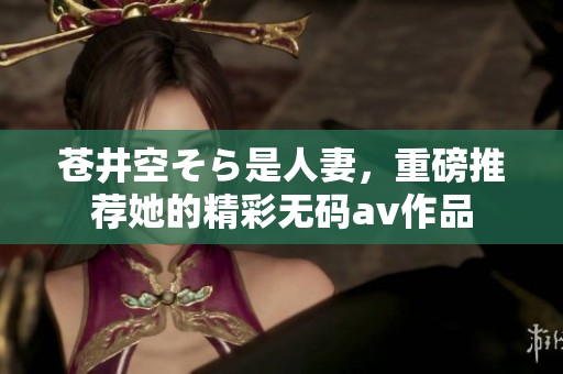 苍井空そら是人妻，重磅推荐她的精彩****作品