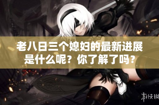 老八日三个媳妇的最新进展是什么呢？你了解了吗？