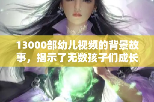 13000部幼儿视频的背景故事，揭示了无数孩子们成长中的精彩瞬间与教育意义。