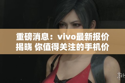 重磅消息：vivo最新报价揭晓 你值得关注的手机价格资讯