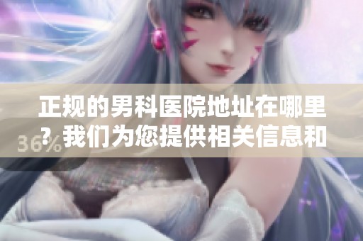 正规的男科医院地址在哪里？我们为您提供相关信息和帮助。