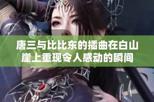 唐三与比比东的插曲在白山崖上重现令人感动的瞬间