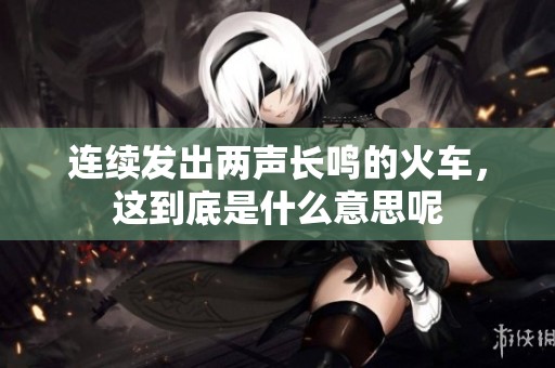 连续发出两声长鸣的火车，这到底是什么意思呢