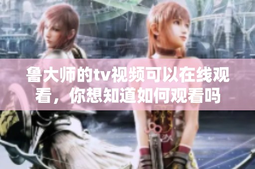 鲁大师的tv视频可以在线观看，你想知道如何观看吗