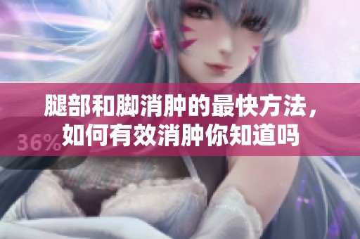 腿部和脚消肿的最快方法，如何有效消肿你知道吗