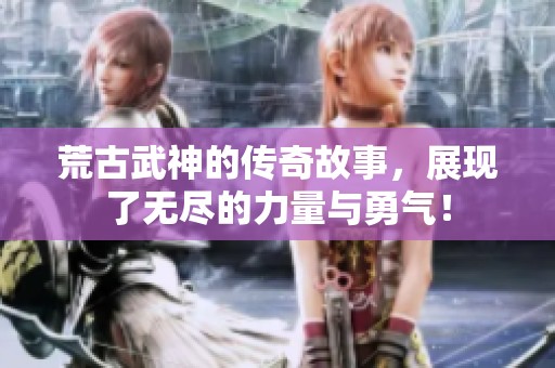 荒古武神的传奇故事，展现了无尽的力量与勇气！