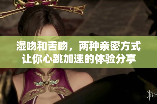 湿吻和舌吻，两种亲密方式让你心跳加速的体验分享