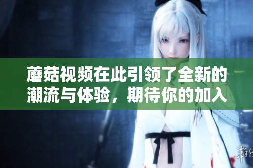 蘑菇视频在此引领了全新的潮流与体验，期待你的加入和参与！