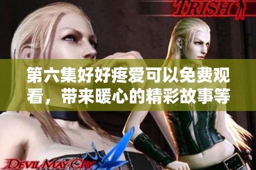 第六集好好疼爱可以免费观看，带来暖心的精彩故事等你来发现