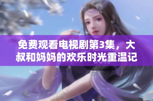免费观看电视剧第3集，大叔和妈妈的欢乐时光重温记