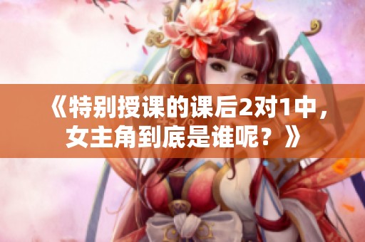 《特别授课的课后2对1中，女主角到底是谁呢？》