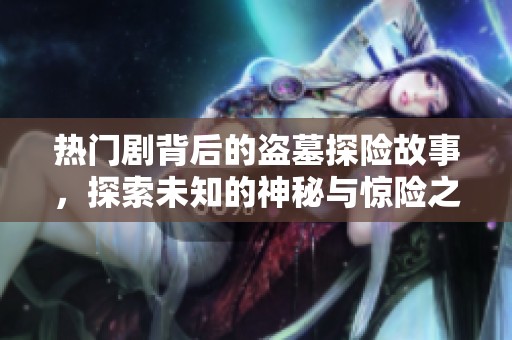 热门剧背后的盗墓探险故事，探索未知的神秘与惊险之旅