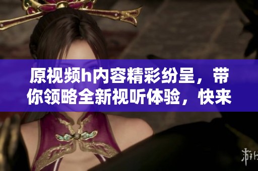 原视频h内容精彩纷呈，带你领略全新视听体验，快来看看吧！