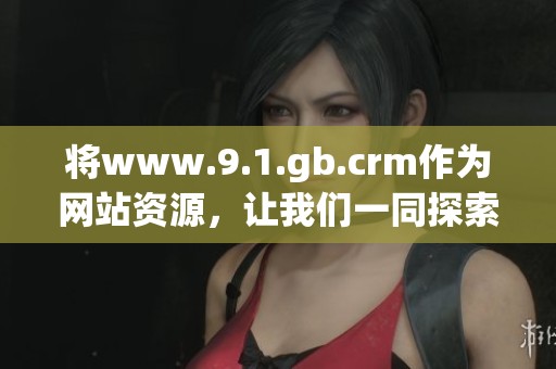 将www.9.1.gb.crm作为网站资源，让我们一同探索其中的丰富内容与功能。