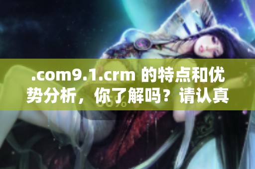 .com9.1.crm 的特点和优势分析，你了解吗？请认真关注这些重要信息。