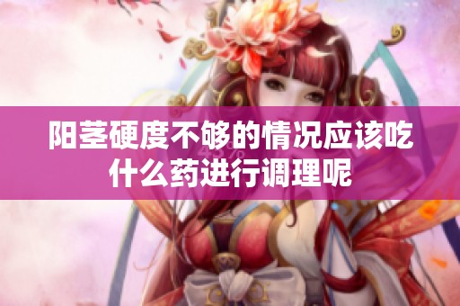 阳茎硬度不够的情况应该吃什么药进行调理呢