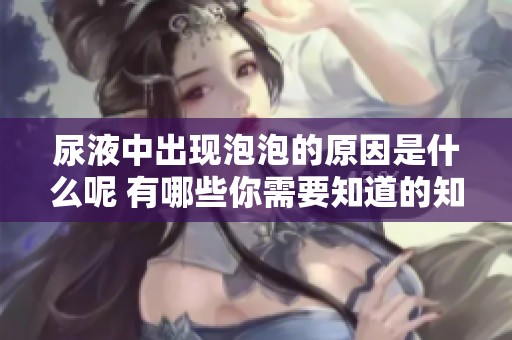 尿液中出现泡泡的原因是什么呢 有哪些你需要知道的知识呢