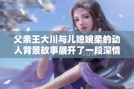 父亲王大川与儿媳婉柔的动人背景故事展开了一段深情的家族传承