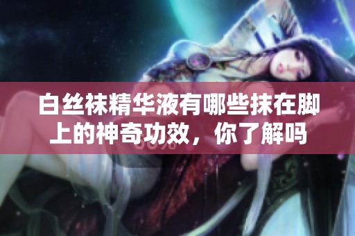 白丝袜精华液有哪些抹在脚上的神奇功效，你了解吗