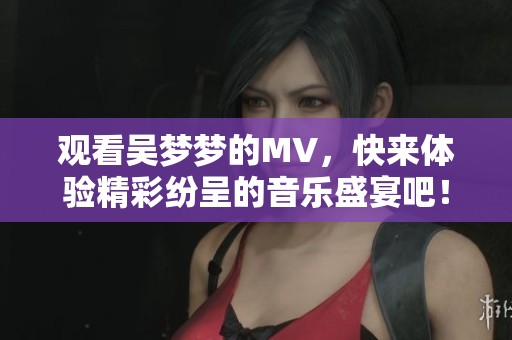 观看吴梦梦的MV，快来体验精彩纷呈的音乐盛宴吧！
