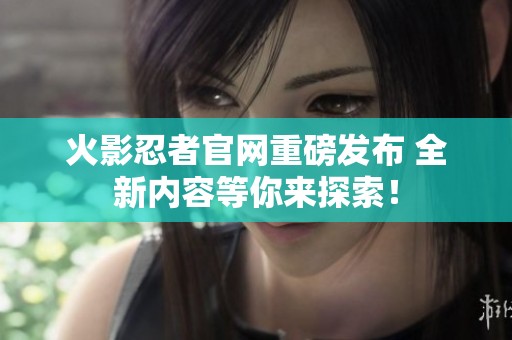 火影忍者官网重磅发布 全新内容等你来探索！