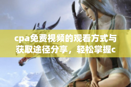 cpa免费视频的观看方式与获取途径分享，轻松掌握cpa免费视频的精彩内容