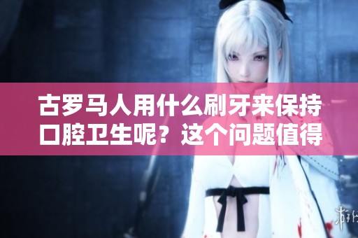 古罗马人用什么刷牙来保持口腔卫生呢？这个问题值得我们深入探讨。