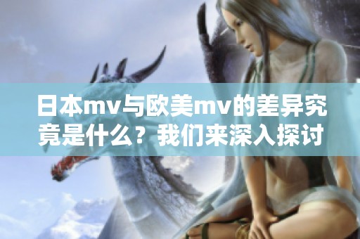 日本mv与欧美mv的差异究竟是什么？我们来深入探讨一下这两者之间的区别。