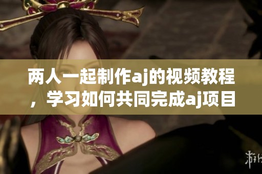 两人一起制作aj的视频教程，学习如何共同完成aj项目的方法