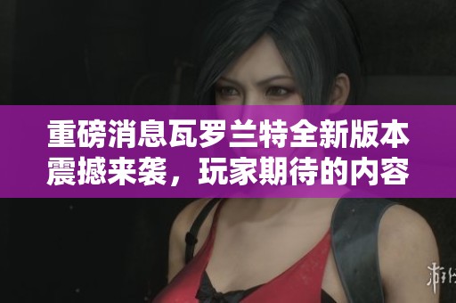 重磅消息瓦罗兰特全新版本震撼来袭，玩家期待的内容将一一揭晓