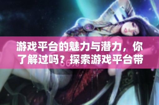 游戏平台的魅力与潜力，你了解过吗？探索游戏平台带来的无限可能性。