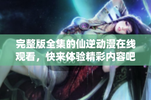 完整版全集的仙逆动漫在线观看，快来体验精彩内容吧！