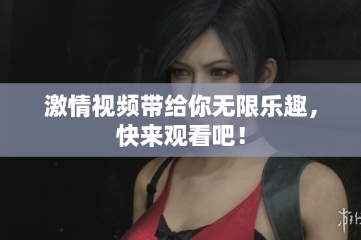激情视频带给你无限乐趣，快来观看吧！