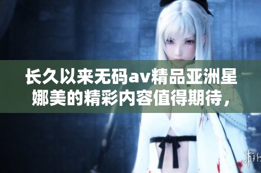 长久以来****精品亚洲星娜美的精彩内容值得期待，带你领略不一样的体验与魅力