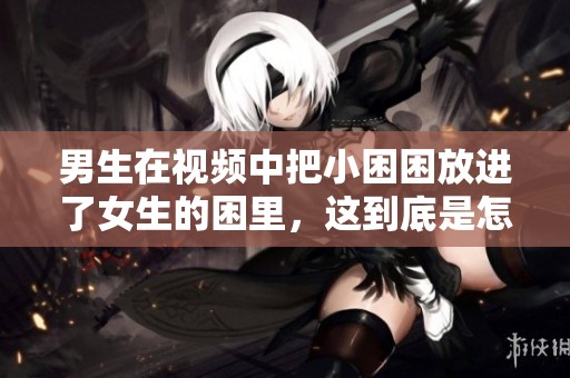 男生在视频中把小困困放进了女生的困里，这到底是怎样的情景呢